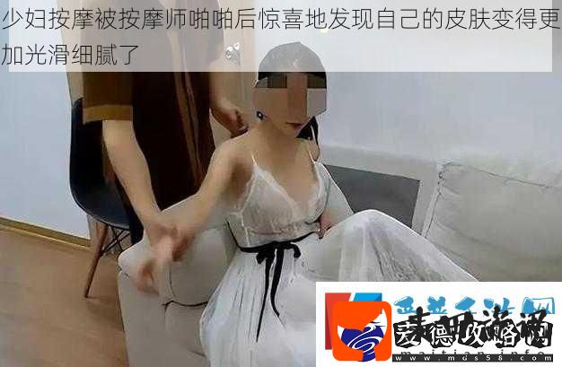 少妇按摩被按摩师啪啪后惊喜地发现自己的皮肤变得更加光滑细腻了