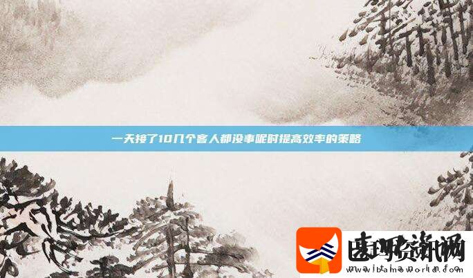 一天接了10几个客人都没事呢时提高效率的策略